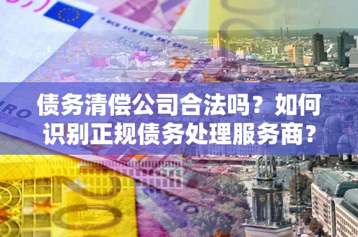 武汉债务清偿公司合法吗？如何识别正规债务处理服务商？