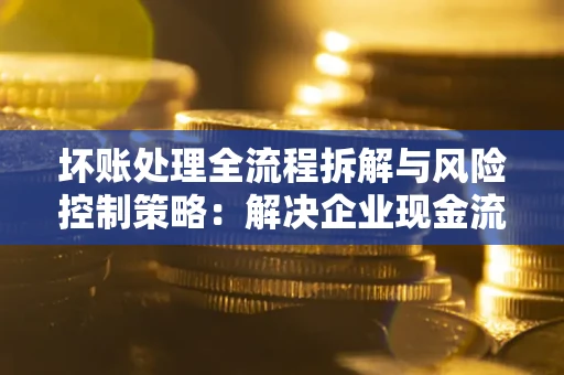 武汉坏账处理全流程拆解与风险控制策略：解决企业现金流顽疾的实战指南