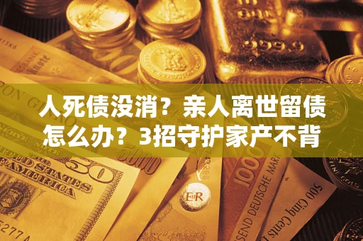 武汉人死债没消？亲人离世留债怎么办？3招守护家产不背锅