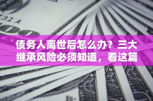 武汉债务人离世后怎么办？三大继承风险必须知道，看这篇就够了
