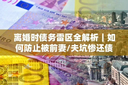 武汉离婚时债务雷区全解析｜如何防止被前妻/夫坑惨还债？