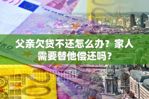 武汉父亲欠贷不还怎么办？家人需要替他偿还吗？